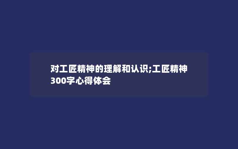 对工匠精神的理解和认识;工匠精神300字心得体会