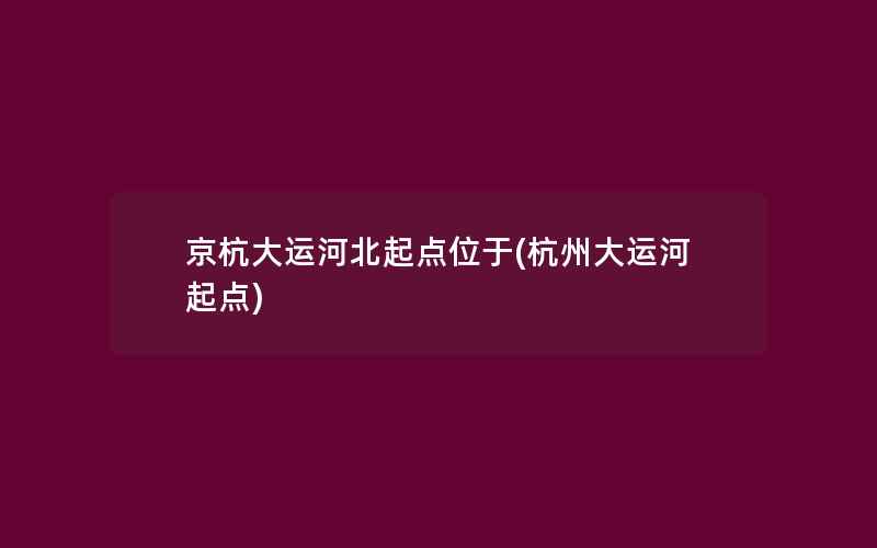 京杭大运河北起点位于(杭州大运河起点)