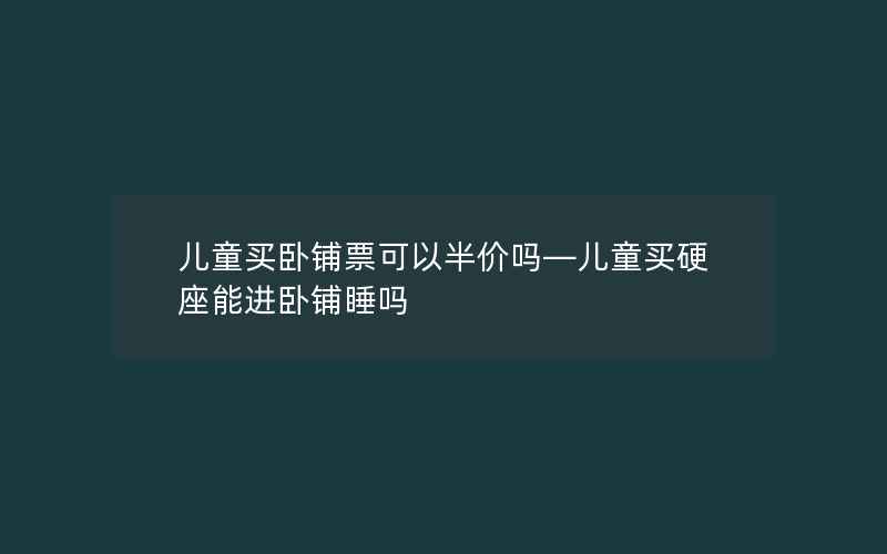 儿童买卧铺票可以半价吗—儿童买硬座能进卧铺睡吗