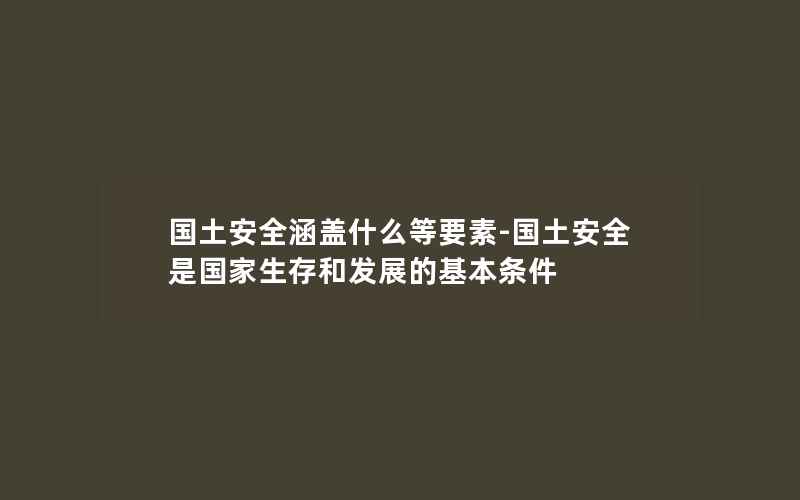 国土安全涵盖什么等要素-国土安全是国家生存和发展的基本条件