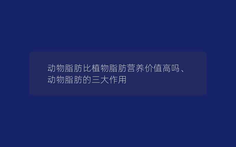 动物脂肪比植物脂肪营养价值高吗、动物脂肪的三大作用