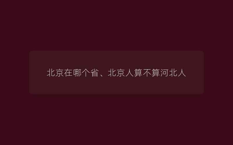 北京在哪个省、北京人算不算河北人