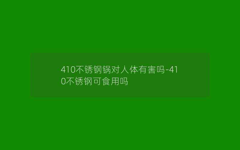 410不锈钢锅对人体有害吗-410不锈钢可食用吗