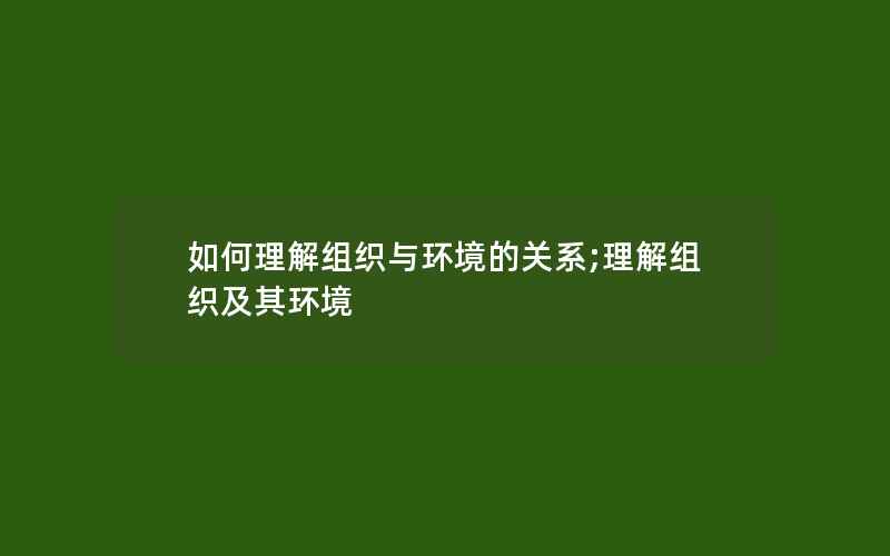 如何理解组织与环境的关系;理解组织及其环境