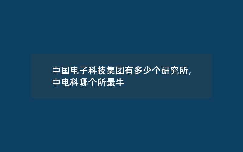 中国电子科技集团有多少个研究所,中电科哪个所最牛