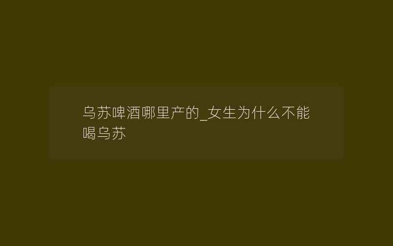 乌苏啤酒哪里产的_女生为什么不能喝乌苏