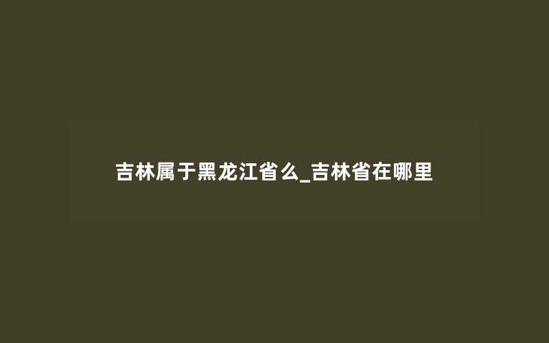 吉林属于黑龙江省么_吉林省在哪里