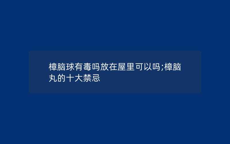 樟脑球有毒吗放在屋里可以吗;樟脑丸的十大禁忌