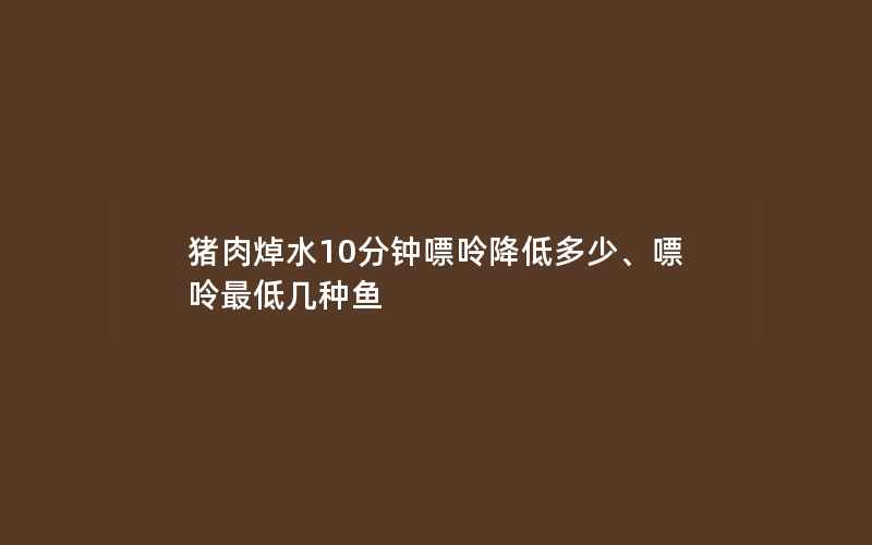 猪肉焯水10分钟嘌呤降低多少、嘌呤最低几种鱼