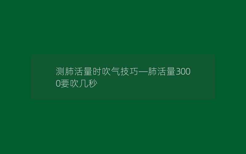 测肺活量时吹气技巧—肺活量3000要吹几秒