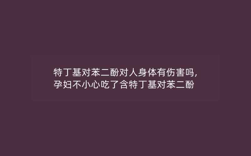 特丁基对苯二酚对人身体有伤害吗,孕妇不小心吃了含特丁基对苯二酚