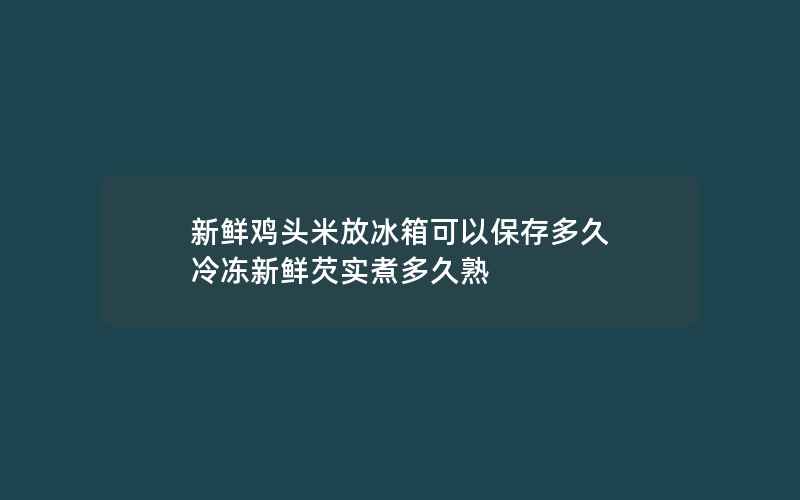 新鲜鸡头米放冰箱可以保存多久 冷冻新鲜芡实煮多久熟