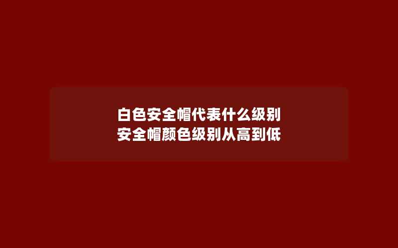 白色安全帽代表什么级别 安全帽颜色级别从高到低