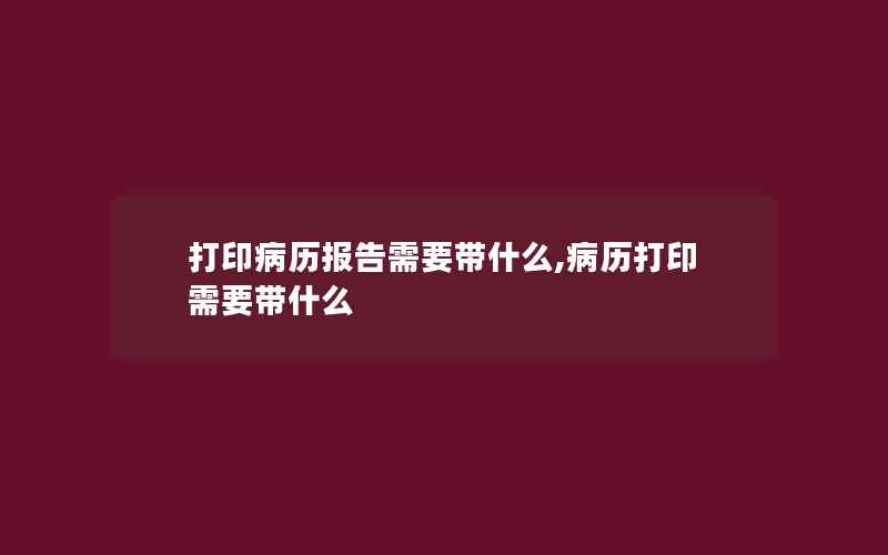 打印病历报告需要带什么,病历打印需要带什么