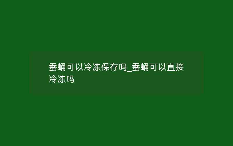 蚕蛹可以冷冻保存吗_蚕蛹可以直接冷冻吗