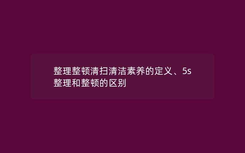 整理整顿清扫清洁素养的定义、5s整理和整顿的区别