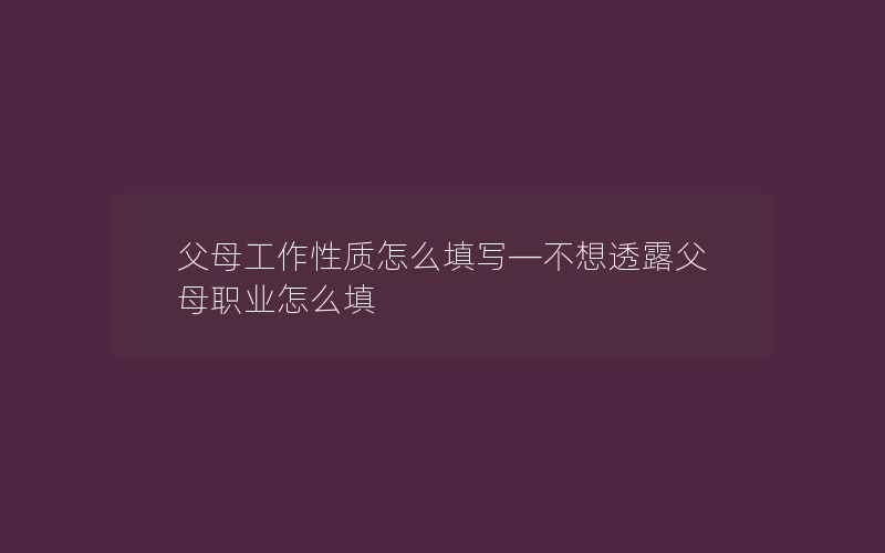 父母工作性质怎么填写—不想透露父母职业怎么填