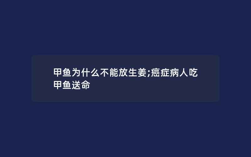 甲鱼为什么不能放生姜;癌症病人吃甲鱼送命