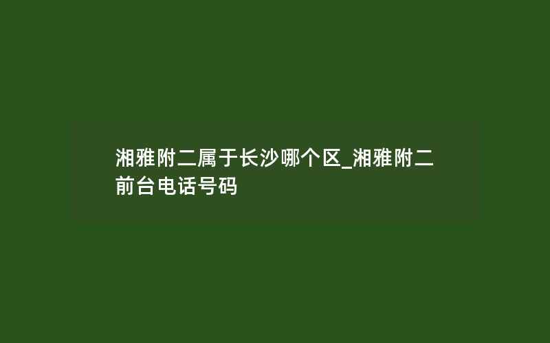 湘雅附二属于长沙哪个区_湘雅附二前台电话号码