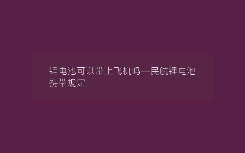 锂电池可以带上飞机吗—民航锂电池携带规定