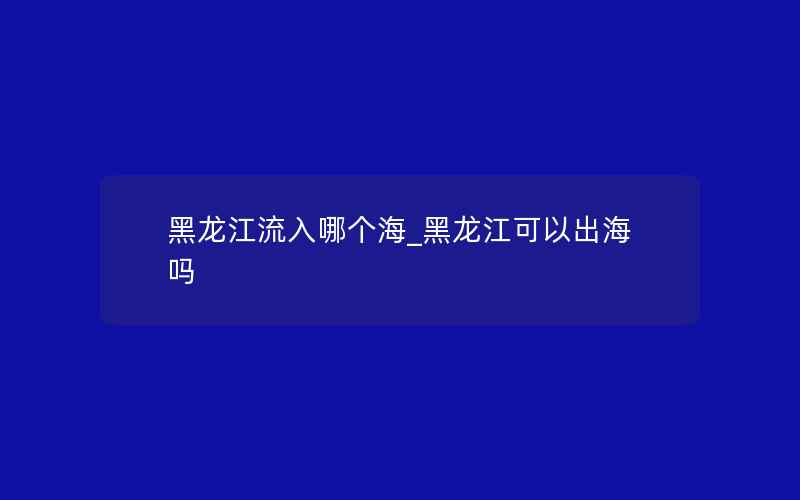 黑龙江流入哪个海_黑龙江可以出海吗