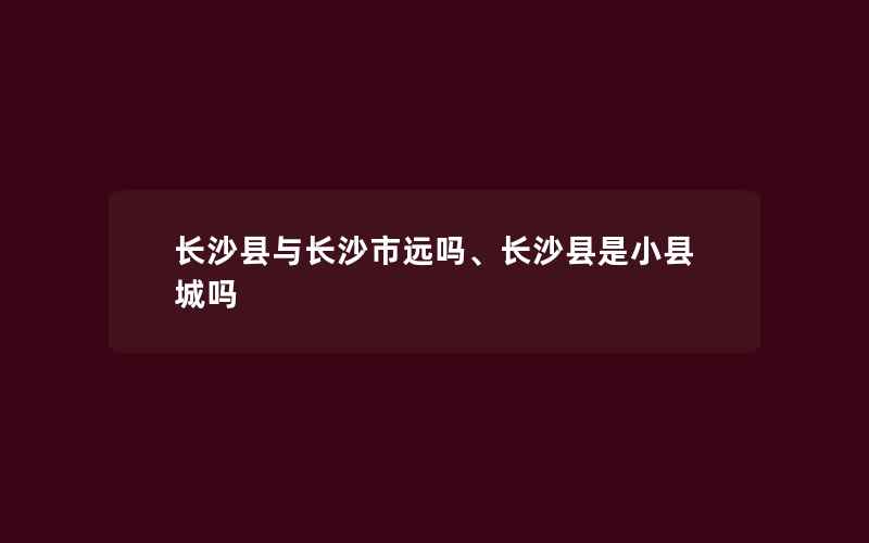 长沙县与长沙市远吗、长沙县是小县城吗