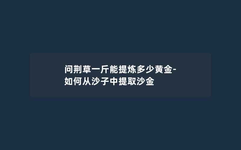 问荆草一斤能提炼多少黄金-如何从沙子中提取沙金