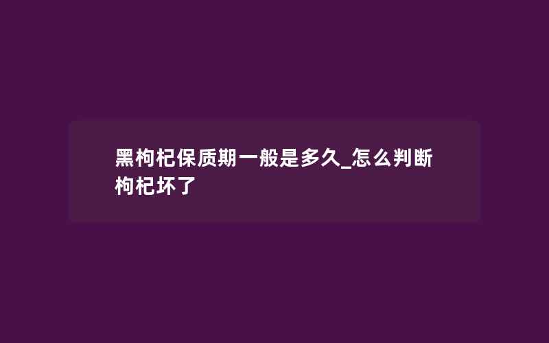 黑枸杞保质期一般是多久_怎么判断枸杞坏了