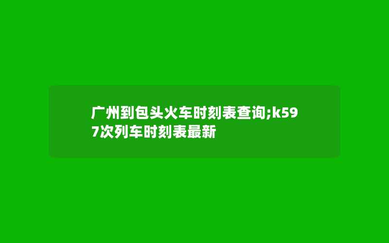 广州到包头火车时刻表查询;k597次列车时刻表最新