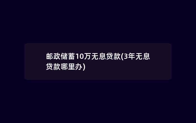 邮政储蓄10万无息贷款(3年无息贷款哪里办)