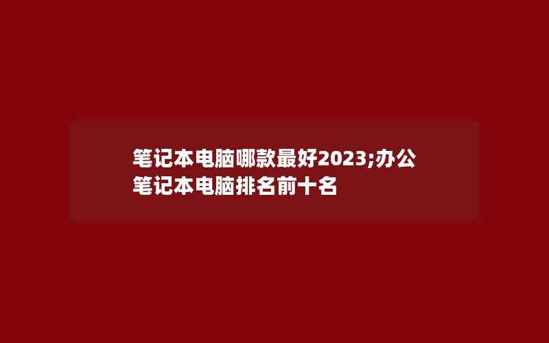 笔记本电脑哪款最好2023;办公笔记本电脑排名前十名