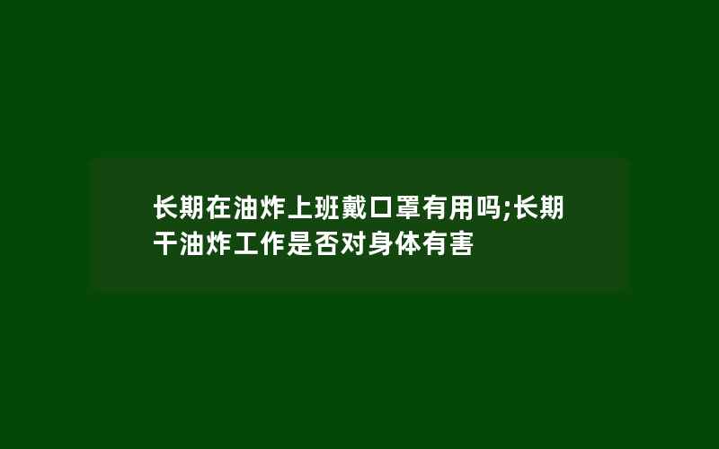 长期在油炸上班戴口罩有用吗;长期干油炸工作是否对身体有害