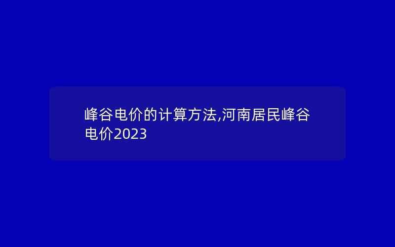 峰谷电价的计算方法,河南居民峰谷电价2023