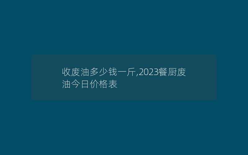 收废油多少钱一斤,2023餐厨废油今日价格表