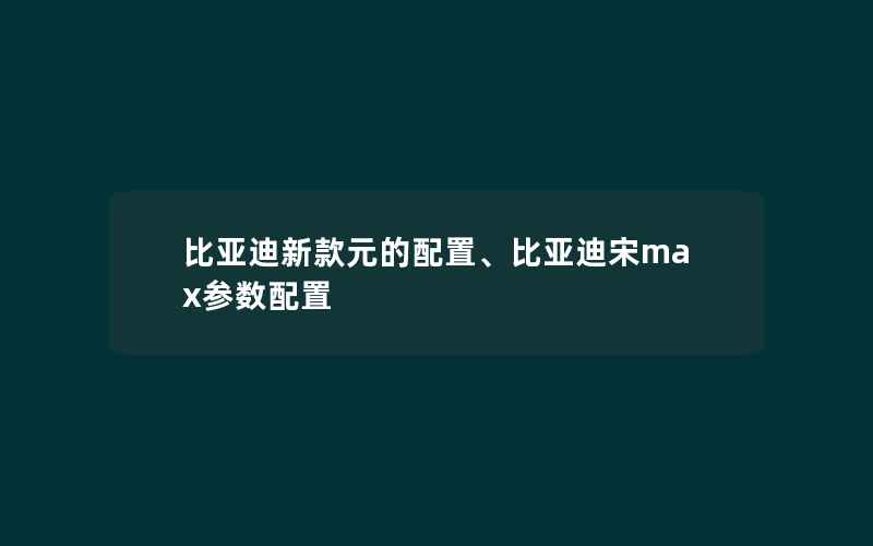 比亚迪新款元的配置、比亚迪宋max参数配置