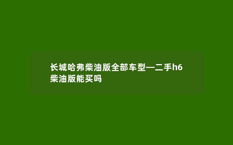 长城哈弗柴油版全部车型—二手h6柴油版能买吗