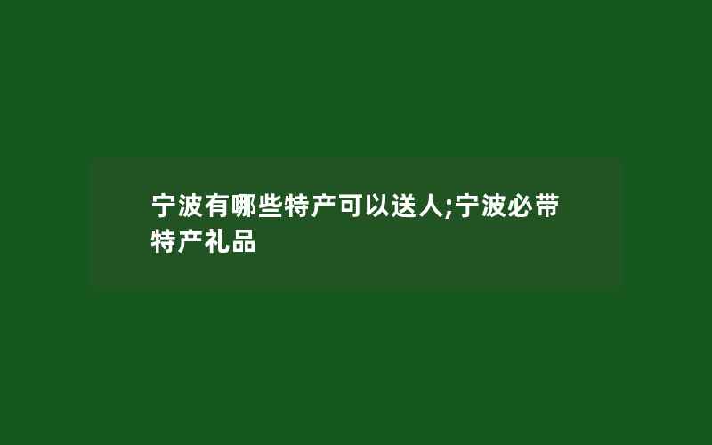 宁波有哪些特产可以送人;宁波必带特产礼品