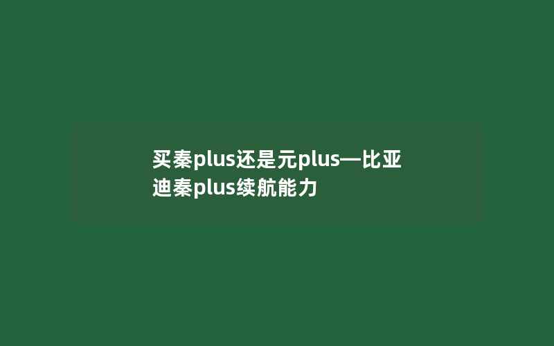 买秦plus还是元plus—比亚迪秦plus续航能力