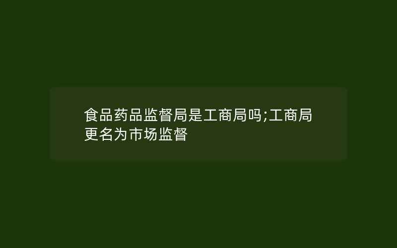 食品药品监督局是工商局吗;工商局更名为市场监督