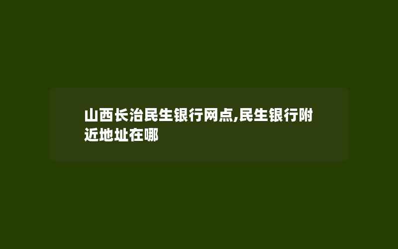 山西长治民生银行网点,民生银行附近地址在哪