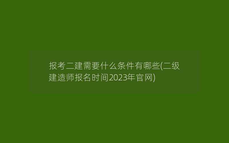 报考二建需要什么条件有哪些(二级建造师报名时间2023年官网)