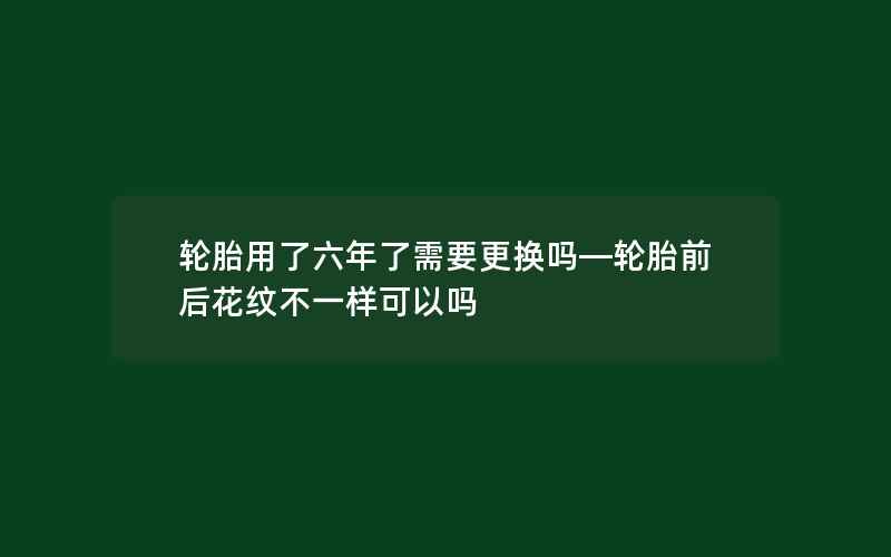 轮胎用了六年了需要更换吗—轮胎前后花纹不一样可以吗