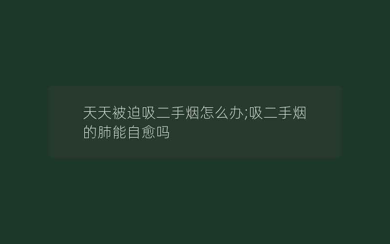 天天被迫吸二手烟怎么办;吸二手烟的肺能自愈吗