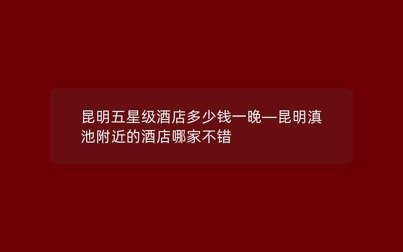 昆明五星级酒店多少钱一晚—昆明滇池附近的酒店哪家不错