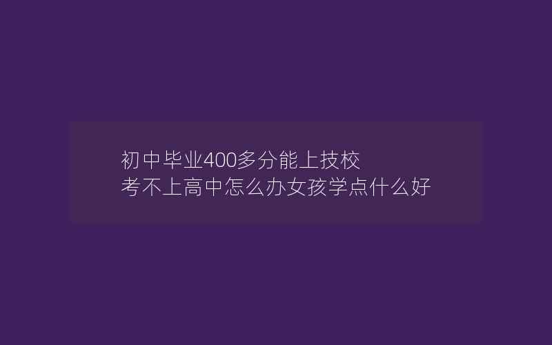 初中毕业400多分能上技校 考不上高中怎么办女孩学点什么好