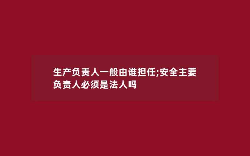 生产负责人一般由谁担任;安全主要负责人必须是法人吗