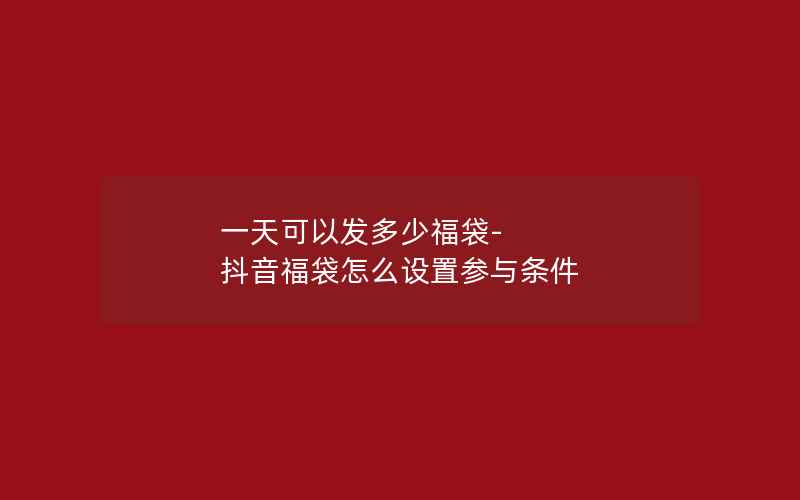 一天可以发多少福袋-抖音福袋怎么设置参与条件