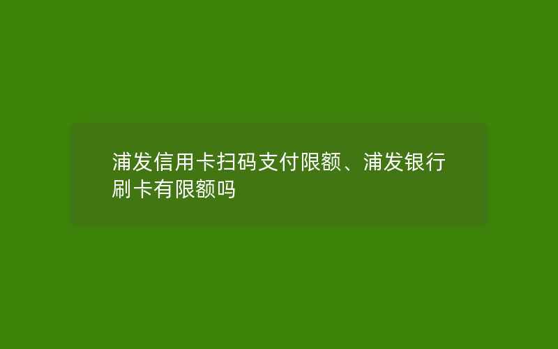 浦发信用卡扫码支付限额、浦发银行刷卡有限额吗