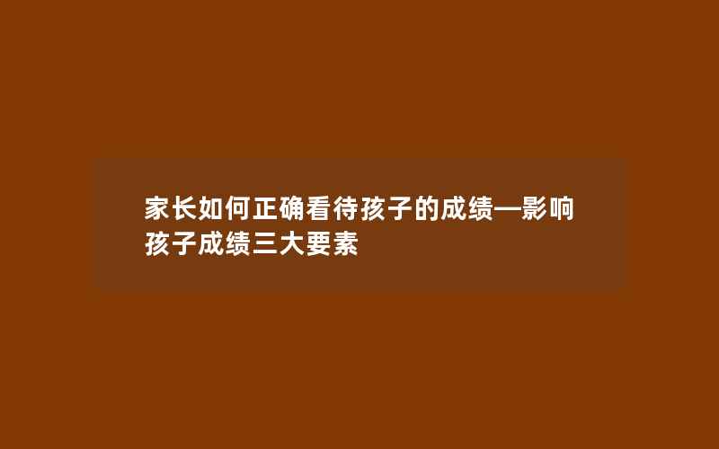 家长如何正确看待孩子的成绩—影响孩子成绩三大要素