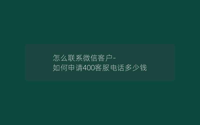 怎么联系微信客户-如何申请400客服电话多少钱